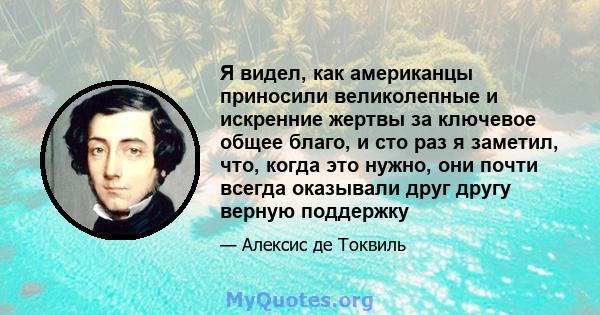 Я видел, как американцы приносили великолепные и искренние жертвы за ключевое общее благо, и сто раз я заметил, что, когда это нужно, они почти всегда оказывали друг другу верную поддержку