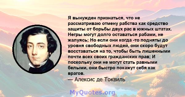 Я вынужден признаться, что не рассматриваю отмену рабства как средство защиты от борьбы двух рас в южных штатах. Негры могут долго оставаться рабами, не жалуясь; Но если они когда -то подняты до уровня свободных людей,