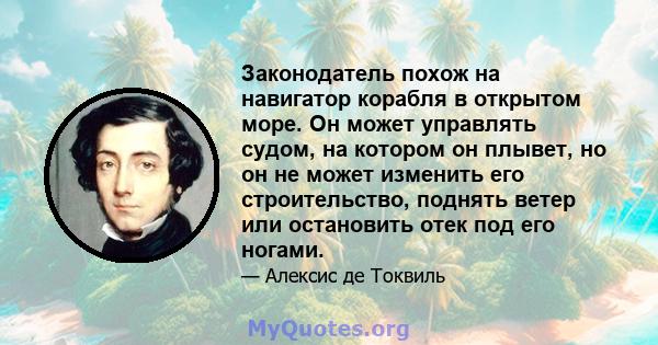 Законодатель похож на навигатор корабля в открытом море. Он может управлять судом, на котором он плывет, но он не может изменить его строительство, поднять ветер или остановить отек под его ногами.