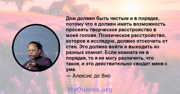 Дом должен быть чистым и в порядке, потому что я должен иметь возможность просеять творческое расстройство в моей голове. Психическое расстройство, которое я исследую, должно отскочить от стен. Это должно войти и