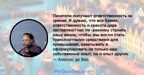 Писатели получают ответственность за зрение. Я думаю, что вся бремя, ответственность и красота дара заставляют нас по -разному строить нашу жизнь, чтобы мы могли стать транспортными средствами для превышения, охватывать 