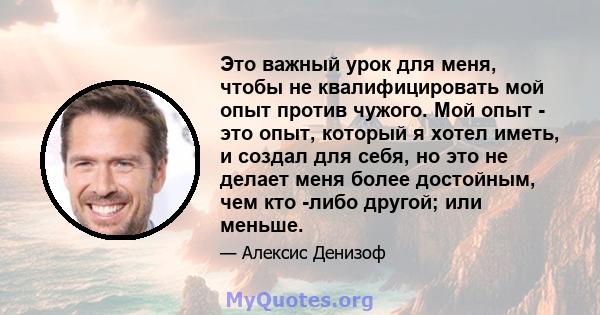 Это важный урок для меня, чтобы не квалифицировать мой опыт против чужого. Мой опыт - это опыт, который я хотел иметь, и создал для себя, но это не делает меня более достойным, чем кто -либо другой; или меньше.