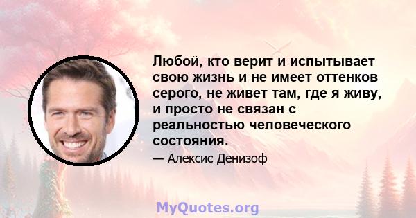 Любой, кто верит и испытывает свою жизнь и не имеет оттенков серого, не живет там, где я живу, и просто не связан с реальностью человеческого состояния.