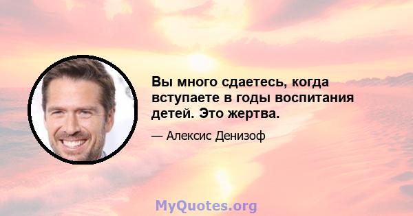 Вы много сдаетесь, когда вступаете в годы воспитания детей. Это жертва.