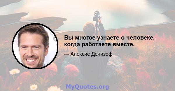 Вы многое узнаете о человеке, когда работаете вместе.