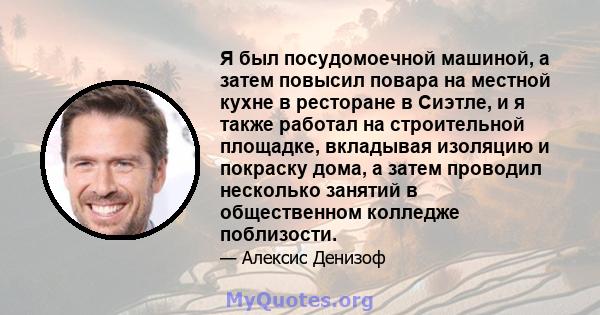 Я был посудомоечной машиной, а затем повысил повара на местной кухне в ресторане в Сиэтле, и я также работал на строительной площадке, вкладывая изоляцию и покраску дома, а затем проводил несколько занятий в