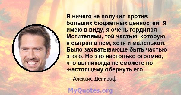 Я ничего не получил против больших бюджетных ценностей. Я имею в виду, я очень гордился Мстителями, той частью, которую я сыграл в нем, хотя и маленькой. Было захватывающе быть частью этого. Но это настолько огромно,