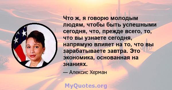 Что ж, я говорю молодым людям, чтобы быть успешными сегодня, что, прежде всего, то, что вы узнаете сегодня, напрямую влияет на то, что вы зарабатываете завтра. Это экономика, основанная на знаниях.