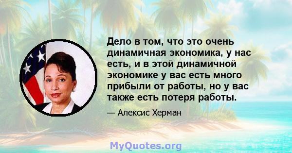 Дело в том, что это очень динамичная экономика, у нас есть, и в этой динамичной экономике у вас есть много прибыли от работы, но у вас также есть потеря работы.