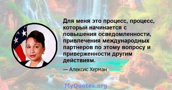 Для меня это процесс, процесс, который начинается с повышения осведомленности, привлечения международных партнеров по этому вопросу и приверженности другим действиям.