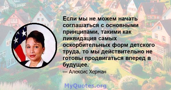 Если мы не можем начать соглашаться с основными принципами, такими как ликвидация самых оскорбительных форм детского труда, то мы действительно не готовы продвигаться вперед в будущее.