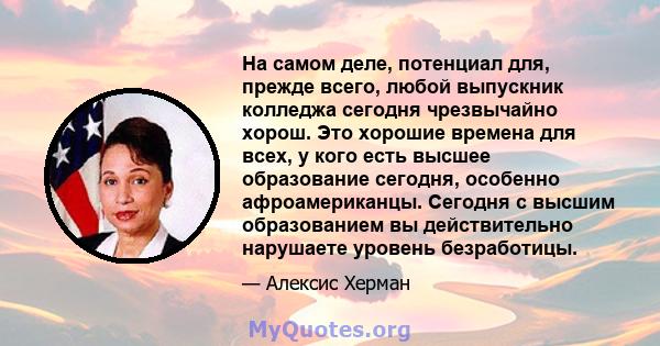 На самом деле, потенциал для, прежде всего, любой выпускник колледжа сегодня чрезвычайно хорош. Это хорошие времена для всех, у кого есть высшее образование сегодня, особенно афроамериканцы. Сегодня с высшим