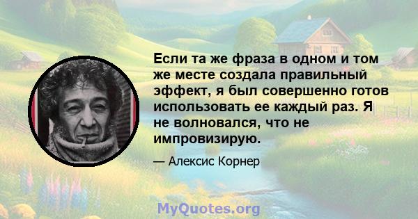 Если та же фраза в одном и том же месте создала правильный эффект, я был совершенно готов использовать ее каждый раз. Я не волновался, что не импровизирую.