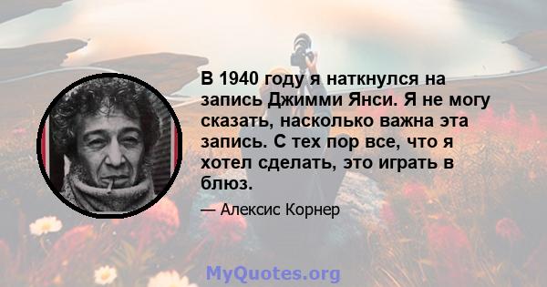 В 1940 году я наткнулся на запись Джимми Янси. Я не могу сказать, насколько важна эта запись. С тех пор все, что я хотел сделать, это играть в блюз.