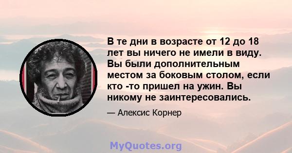 В те дни в возрасте от 12 до 18 лет вы ничего не имели в виду. Вы были дополнительным местом за боковым столом, если кто -то пришел на ужин. Вы никому не заинтересовались.