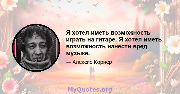 Я хотел иметь возможность играть на гитаре. Я хотел иметь возможность нанести вред музыке.