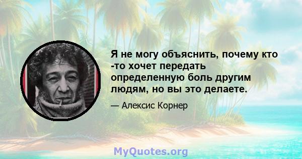 Я не могу объяснить, почему кто -то хочет передать определенную боль другим людям, но вы это делаете.