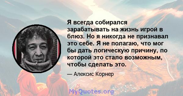 Я всегда собирался зарабатывать на жизнь игрой в блюз. Но я никогда не признавал это себе. Я не полагаю, что мог бы дать логическую причину, по которой это стало возможным, чтобы сделать это.