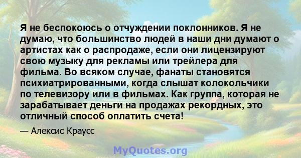 Я не беспокоюсь о отчуждении поклонников. Я не думаю, что большинство людей в наши дни думают о артистах как о распродаже, если они лицензируют свою музыку для рекламы или трейлера для фильма. Во всяком случае, фанаты