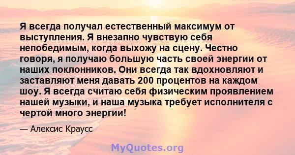 Я всегда получал естественный максимум от выступления. Я внезапно чувствую себя непобедимым, когда выхожу на сцену. Честно говоря, я получаю большую часть своей энергии от наших поклонников. Они всегда так вдохновляют и 