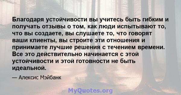 Благодаря устойчивости вы учитесь быть гибким и получать отзывы о том, как люди испытывают то, что вы создаете, вы слушаете то, что говорят ваши клиенты, вы строите эти отношения и принимаете лучшие решения с течением