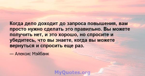 Когда дело доходит до запроса повышения, вам просто нужно сделать это правильно. Вы можете получить нет, и это хорошо, но спросите и убедитесь, что вы знаете, когда вы можете вернуться и спросить еще раз.