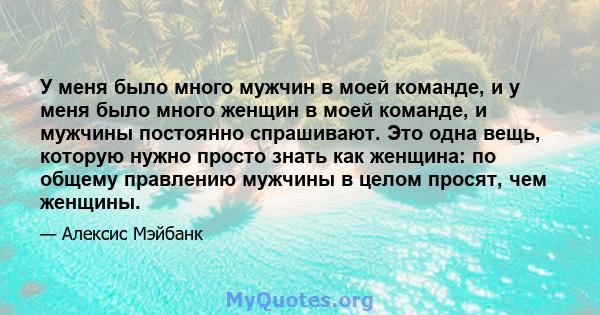 У меня было много мужчин в моей команде, и у меня было много женщин в моей команде, и мужчины постоянно спрашивают. Это одна вещь, которую нужно просто знать как женщина: по общему правлению мужчины в целом просят, чем