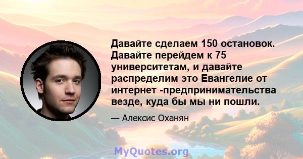 Давайте сделаем 150 остановок. Давайте перейдем к 75 университетам, и давайте распределим это Евангелие от интернет -предпринимательства везде, куда бы мы ни пошли.