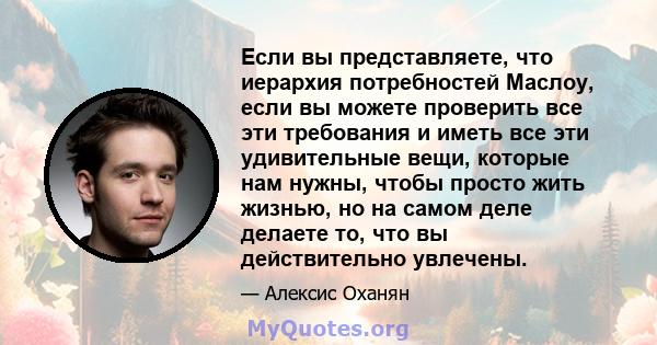 Если вы представляете, что иерархия потребностей Маслоу, если вы можете проверить все эти требования и иметь все эти удивительные вещи, которые нам нужны, чтобы просто жить жизнью, но на самом деле делаете то, что вы