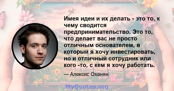 Имея идеи и их делать - это то, к чему сводится предпринимательство. Это то, что делает вас не просто отличным основателем, в который я хочу инвестировать, но и отличный сотрудник или кого -то, с кем я хочу работать.