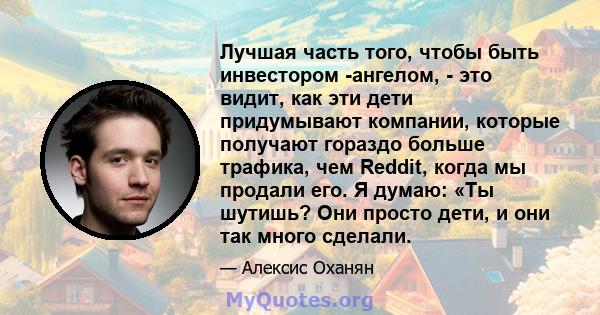 Лучшая часть того, чтобы быть инвестором -ангелом, - это видит, как эти дети придумывают компании, которые получают гораздо больше трафика, чем Reddit, когда мы продали его. Я думаю: «Ты шутишь? Они просто дети, и они