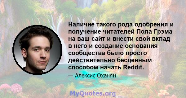 Наличие такого рода одобрения и получение читателей Пола Грэма на ваш сайт и внести свой вклад в него и создание основания сообщества было просто действительно бесценным способом начать Reddit.