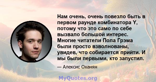 Нам очень, очень повезло быть в первом раунде комбинатора Y, потому что это само по себе вызвало большой интерес. Многие читатели Пола Грэма были просто взволнованы, увидев, что собирается прийти. И мы были первыми, кто 