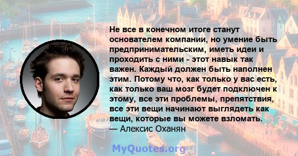 Не все в конечном итоге станут основателем компании, но умение быть предпринимательским, иметь идеи и проходить с ними - этот навык так важен. Каждый должен быть наполнен этим. Потому что, как только у вас есть, как