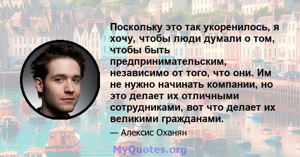 Поскольку это так укоренилось, я хочу, чтобы люди думали о том, чтобы быть предпринимательским, независимо от того, что они. Им не нужно начинать компании, но это делает их отличными сотрудниками, вот что делает их