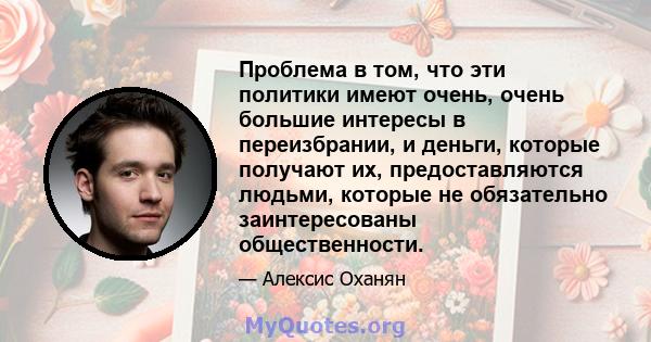 Проблема в том, что эти политики имеют очень, очень большие интересы в переизбрании, и деньги, которые получают их, предоставляются людьми, которые не обязательно заинтересованы общественности.