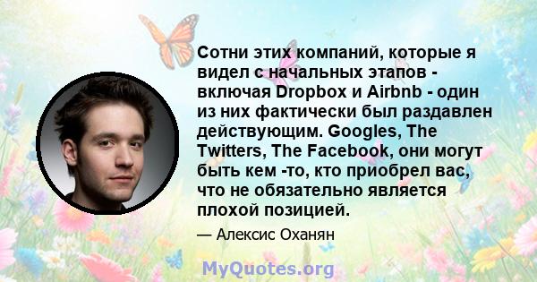 Сотни этих компаний, которые я видел с начальных этапов - включая Dropbox и Airbnb - один из них фактически был раздавлен действующим. Googles, The Twitters, The Facebook, они могут быть кем -то, кто приобрел вас, что