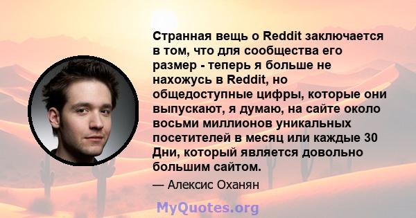 Странная вещь о Reddit заключается в том, что для сообщества его размер - теперь я больше не нахожусь в Reddit, но общедоступные цифры, которые они выпускают, я думаю, на сайте около восьми миллионов уникальных