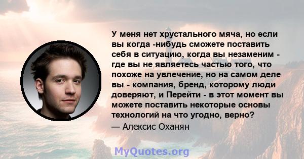 У меня нет хрустального мяча, но если вы когда -нибудь сможете поставить себя в ситуацию, когда вы незаменим - где вы не являетесь частью того, что похоже на увлечение, но на самом деле вы - компания, бренд, которому