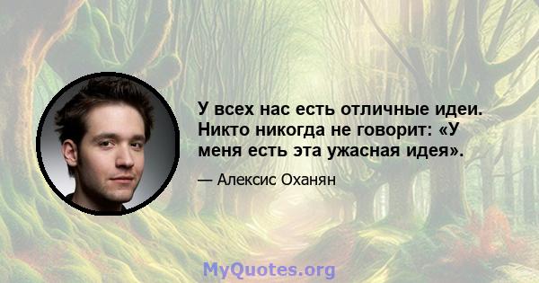 У всех нас есть отличные идеи. Никто никогда не говорит: «У меня есть эта ужасная идея».