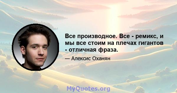 Все производное. Все - ремикс, и мы все стоим на плечах гигантов - отличная фраза.