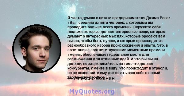 Я часто думаю о цитате предпринимателя Джима Рона: «Вы - средний из пяти человек, с которыми вы проводите больше всего времени». Окружите себя людьми, которые делают интересные вещи, которые думают о интересных мыслях,