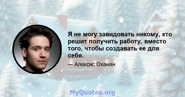 Я не могу завидовать никому, кто решит получить работу, вместо того, чтобы создавать ее для себя.