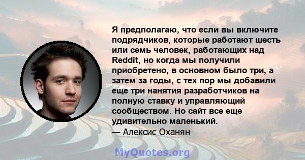 Я предполагаю, что если вы включите подрядчиков, которые работают шесть или семь человек, работающих над Reddit, но когда мы получили приобретено, в основном было три, а затем за годы, с тех пор мы добавили еще три