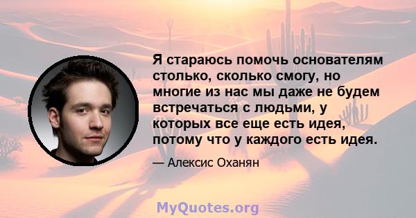 Я стараюсь помочь основателям столько, сколько смогу, но многие из нас мы даже не будем встречаться с людьми, у которых все еще есть идея, потому что у каждого есть идея.