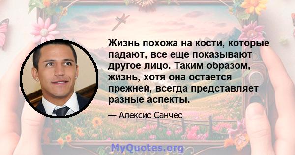 Жизнь похожа на кости, которые падают, все еще показывают другое лицо. Таким образом, жизнь, хотя она остается прежней, всегда представляет разные аспекты.