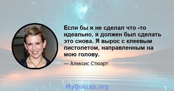 Если бы я не сделал что -то идеально, я должен был сделать это снова. Я вырос с клеевым пистолетом, направленным на мою голову.