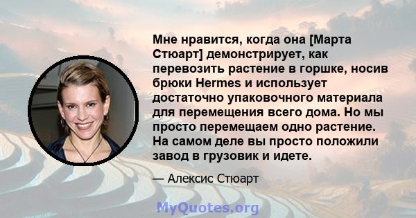 Мне нравится, когда она [Марта Стюарт] демонстрирует, как перевозить растение в горшке, носив брюки Hermes и использует достаточно упаковочного материала для перемещения всего дома. Но мы просто перемещаем одно