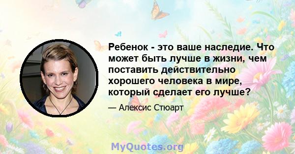 Ребенок - это ваше наследие. Что может быть лучше в жизни, чем поставить действительно хорошего человека в мире, который сделает его лучше?