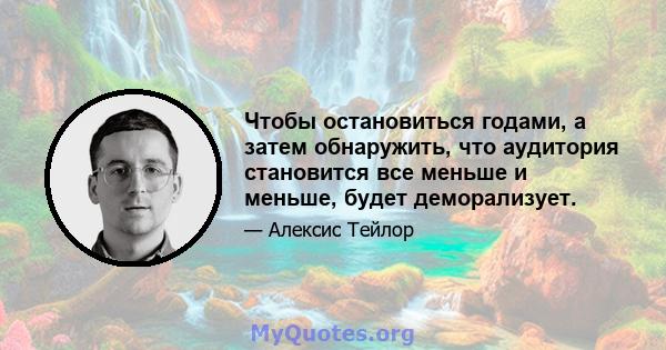 Чтобы остановиться годами, а затем обнаружить, что аудитория становится все меньше и меньше, будет деморализует.